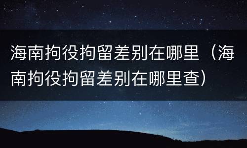 海南拘役拘留差别在哪里（海南拘役拘留差别在哪里查）