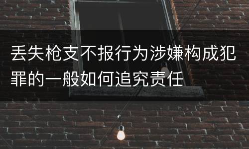 丢失枪支不报行为涉嫌构成犯罪的一般如何追究责任
