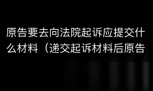 原告要去向法院起诉应提交什么材料（递交起诉材料后原告需要做什么）