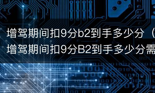 增驾期间扣9分b2到手多少分（增驾期间扣9分B2到手多少分需要审验么）