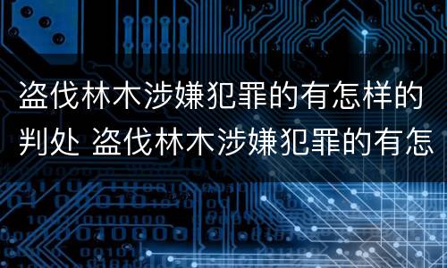 盗伐林木涉嫌犯罪的有怎样的判处 盗伐林木涉嫌犯罪的有怎样的判处和处罚