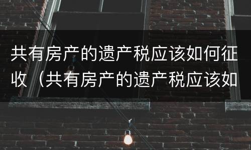 共有房产的遗产税应该如何征收（共有房产的遗产税应该如何征收呢）