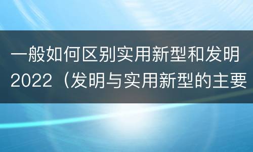 一般如何区别实用新型和发明2022（发明与实用新型的主要区别）