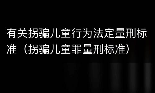 有关拐骗儿童行为法定量刑标准（拐骗儿童罪量刑标准）