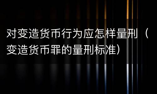 对变造货币行为应怎样量刑（变造货币罪的量刑标准）