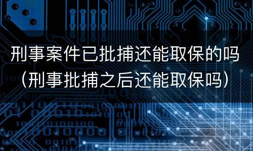 刑事案件已批捕还能取保的吗（刑事批捕之后还能取保吗）