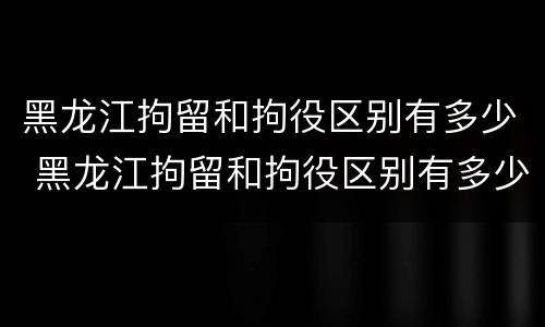 黑龙江拘留和拘役区别有多少 黑龙江拘留和拘役区别有多少条