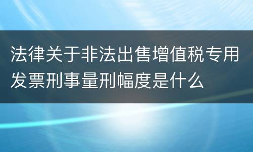 法律关于非法出售增值税专用发票刑事量刑幅度是什么