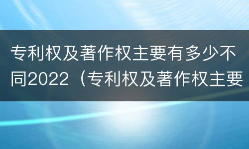专利权及著作权主要有多少不同2022（专利权及著作权主要有多少不同2022年的）