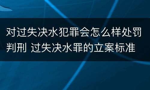 对过失决水犯罪会怎么样处罚判刑 过失决水罪的立案标准