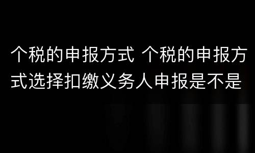 个税的申报方式 个税的申报方式选择扣缴义务人申报是不是不存在退税