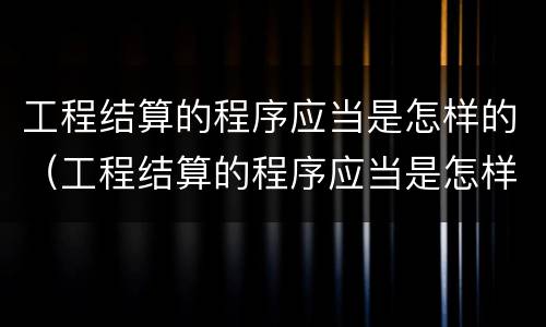 工程结算的程序应当是怎样的（工程结算的程序应当是怎样的工作）