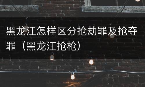 黑龙江怎样区分抢劫罪及抢夺罪（黑龙江抢枪）