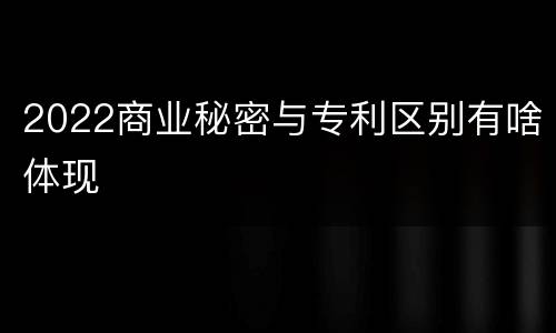 2022商业秘密与专利区别有啥体现