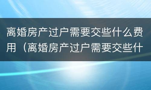 离婚房产过户需要交些什么费用（离婚房产过户需要交些什么费用和手续费）