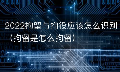 2022拘留与拘役应该怎么识别（拘留是怎么拘留）
