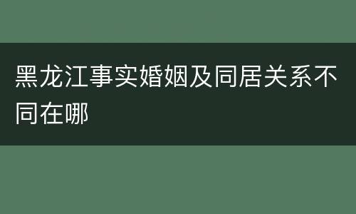 黑龙江事实婚姻及同居关系不同在哪