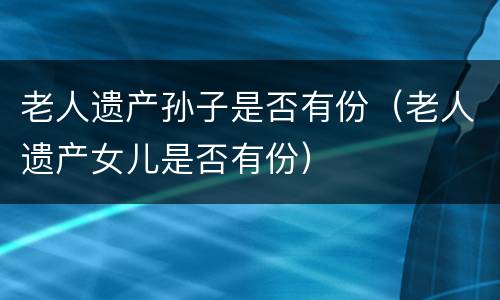 老人遗产孙子是否有份（老人遗产女儿是否有份）