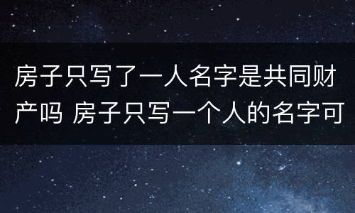 房子只写了一人名字是共同财产吗 房子只写一个人的名字可以直接卖吗