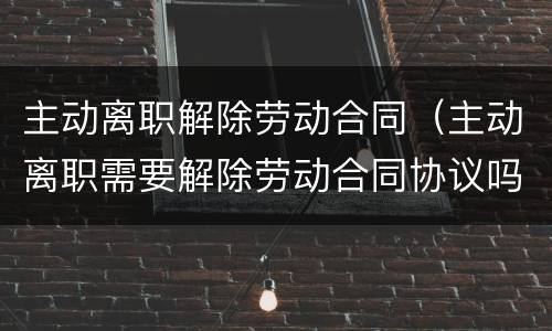 主动离职解除劳动合同（主动离职需要解除劳动合同协议吗）