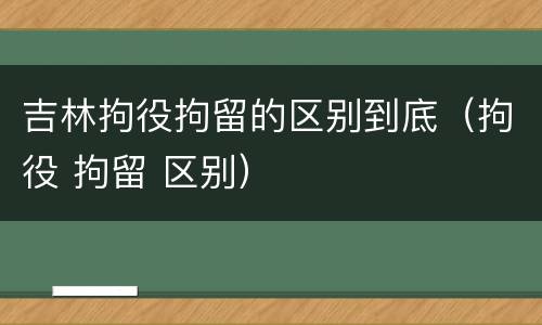 吉林拘役拘留的区别到底（拘役 拘留 区别）