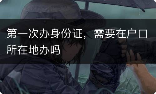 第一次办身份证，需要在户口所在地办吗