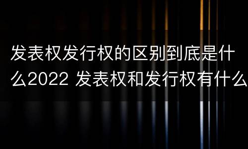 发表权发行权的区别到底是什么2022 发表权和发行权有什么区别