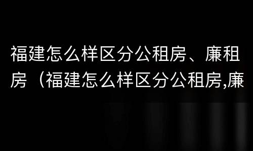 福建怎么样区分公租房、廉租房（福建怎么样区分公租房,廉租房呢）