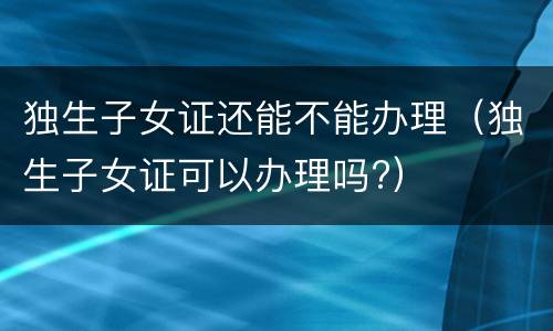 独生子女证还能不能办理（独生子女证可以办理吗?）