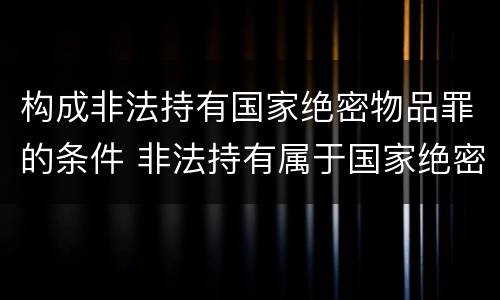 构成非法持有国家绝密物品罪的条件 非法持有属于国家绝密