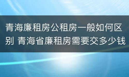 青海廉租房公租房一般如何区别 青海省廉租房需要交多少钱