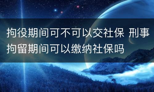 拘役期间可不可以交社保 刑事拘留期间可以缴纳社保吗
