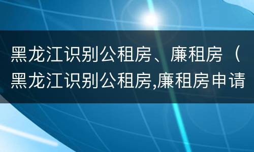 黑龙江识别公租房、廉租房（黑龙江识别公租房,廉租房申请条件）
