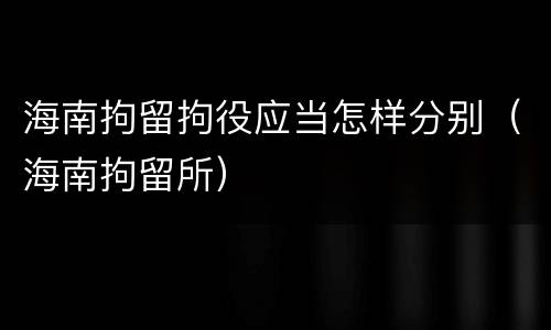 海南拘留拘役应当怎样分别（海南拘留所）