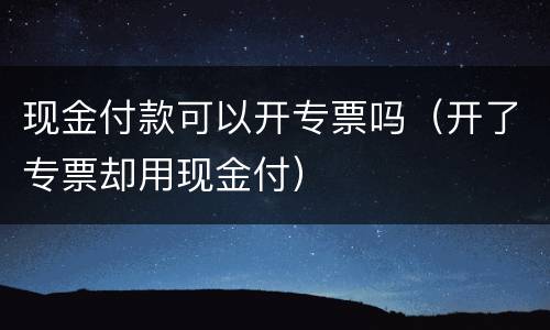 现金付款可以开专票吗（开了专票却用现金付）