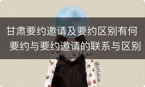 甘肃要约邀请及要约区别有何 要约与要约邀请的联系与区别