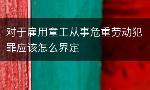 对于雇用童工从事危重劳动犯罪应该怎么界定