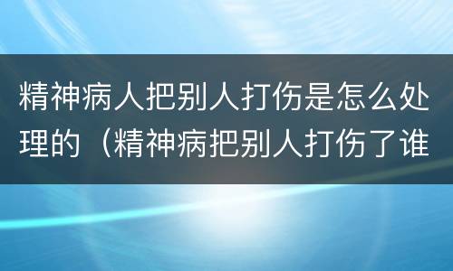 精神病人把别人打伤是怎么处理的（精神病把别人打伤了谁负责）