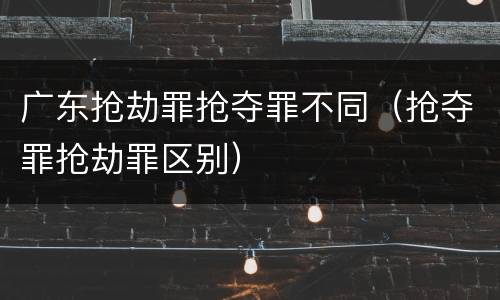 广东抢劫罪抢夺罪不同（抢夺罪抢劫罪区别）