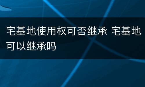 宅基地使用权可否继承 宅基地可以继承吗