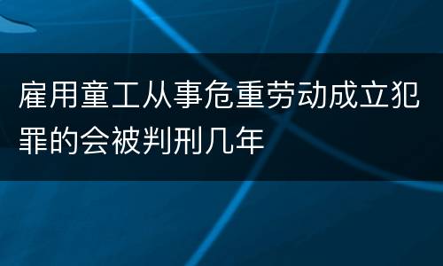 雇用童工从事危重劳动成立犯罪的会被判刑几年