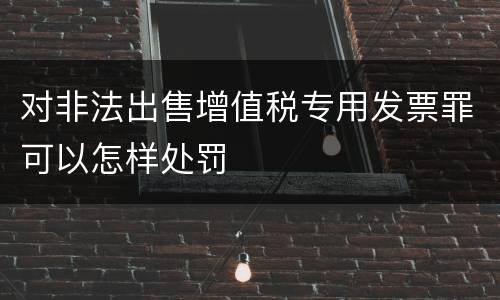 对非法出售增值税专用发票罪可以怎样处罚