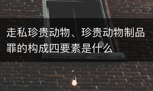 走私珍贵动物、珍贵动物制品罪的构成四要素是什么