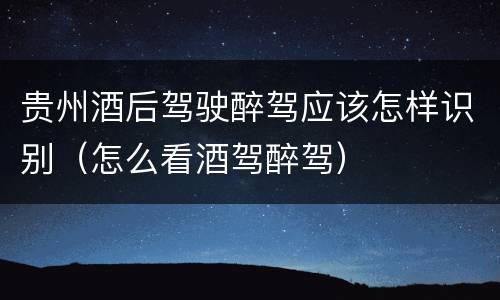 贵州酒后驾驶醉驾应该怎样识别（怎么看酒驾醉驾）