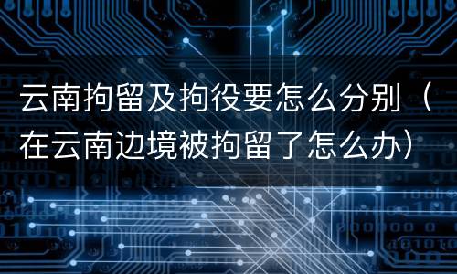 云南拘留及拘役要怎么分别（在云南边境被拘留了怎么办）