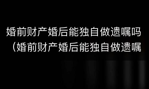 婚前财产婚后能独自做遗嘱吗（婚前财产婚后能独自做遗嘱吗）