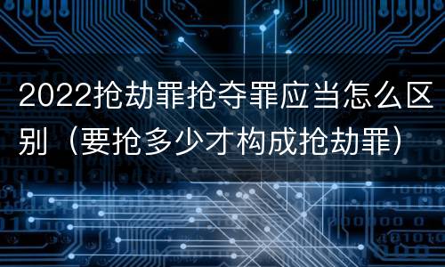 2022抢劫罪抢夺罪应当怎么区别（要抢多少才构成抢劫罪）