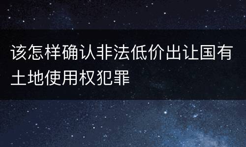 该怎样确认非法低价出让国有土地使用权犯罪