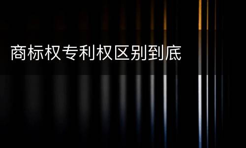 商标权专利权区别到底
