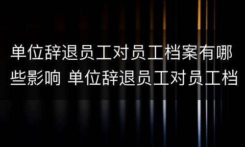 单位辞退员工对员工档案有哪些影响 单位辞退员工对员工档案有哪些影响和影响